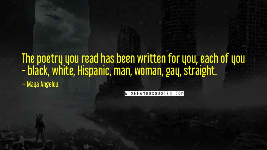 Maya Angelou Quotes: The poetry you read has been written for you, each of you - black, white, Hispanic, man, woman, gay, straight.