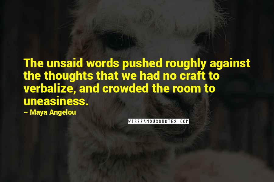 Maya Angelou Quotes: The unsaid words pushed roughly against the thoughts that we had no craft to verbalize, and crowded the room to uneasiness.