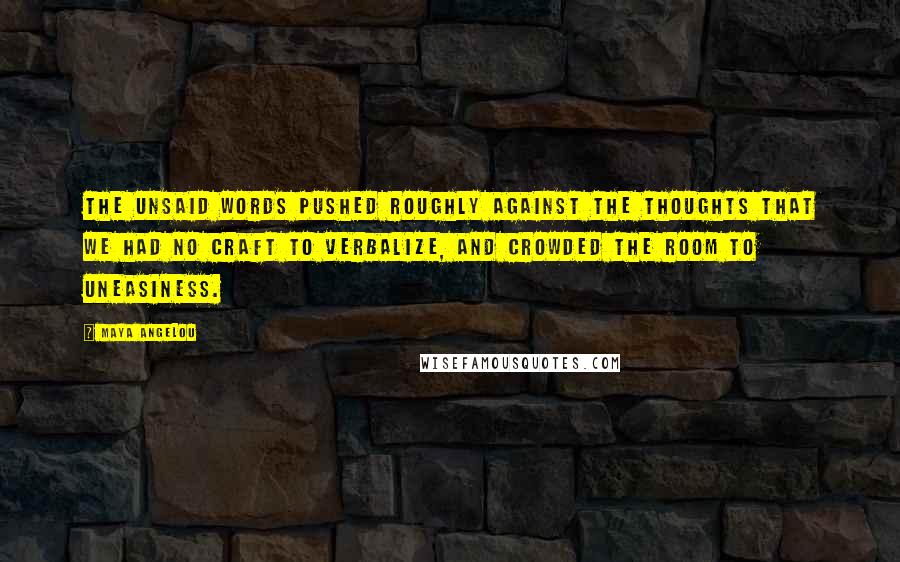 Maya Angelou Quotes: The unsaid words pushed roughly against the thoughts that we had no craft to verbalize, and crowded the room to uneasiness.
