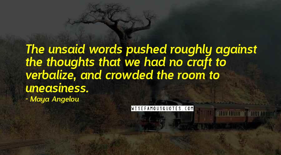 Maya Angelou Quotes: The unsaid words pushed roughly against the thoughts that we had no craft to verbalize, and crowded the room to uneasiness.