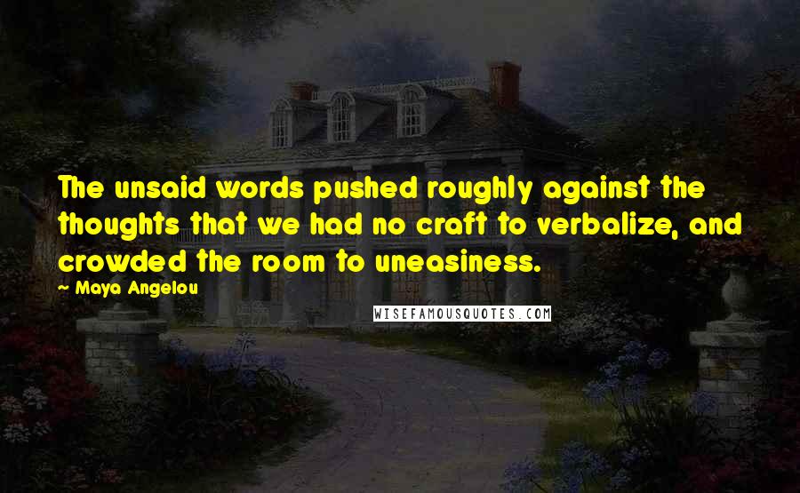 Maya Angelou Quotes: The unsaid words pushed roughly against the thoughts that we had no craft to verbalize, and crowded the room to uneasiness.