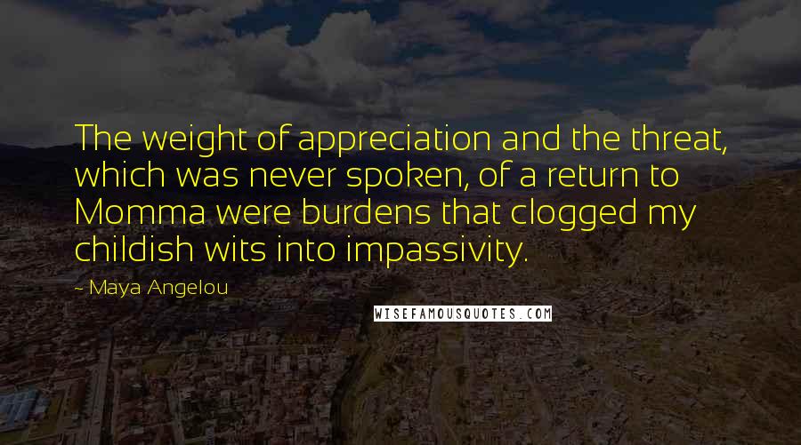 Maya Angelou Quotes: The weight of appreciation and the threat, which was never spoken, of a return to Momma were burdens that clogged my childish wits into impassivity.