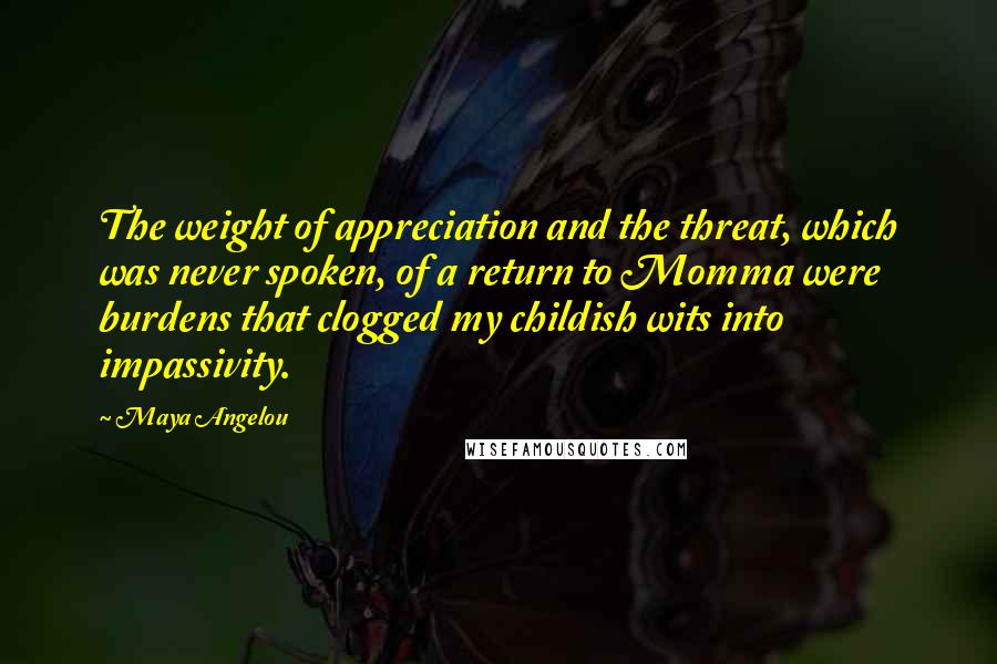 Maya Angelou Quotes: The weight of appreciation and the threat, which was never spoken, of a return to Momma were burdens that clogged my childish wits into impassivity.