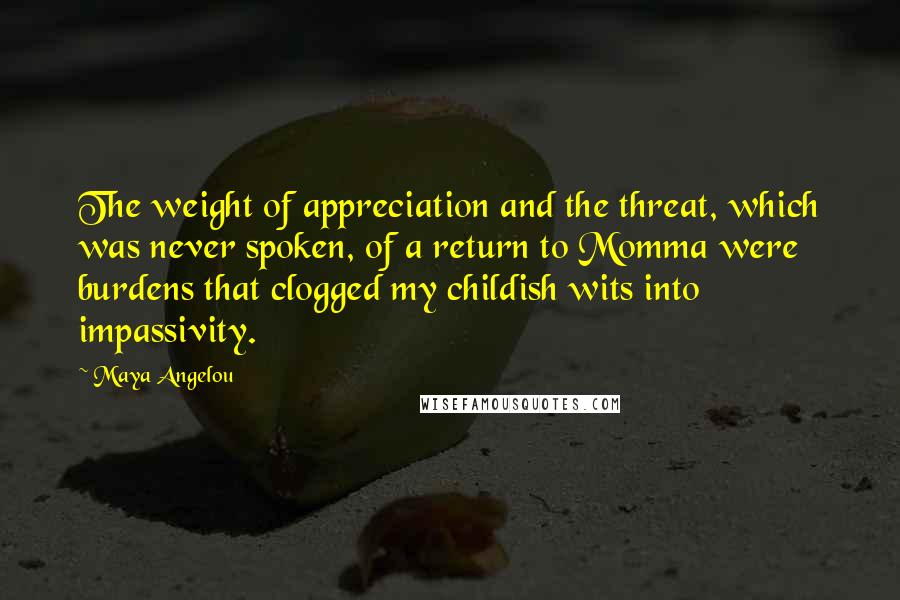 Maya Angelou Quotes: The weight of appreciation and the threat, which was never spoken, of a return to Momma were burdens that clogged my childish wits into impassivity.