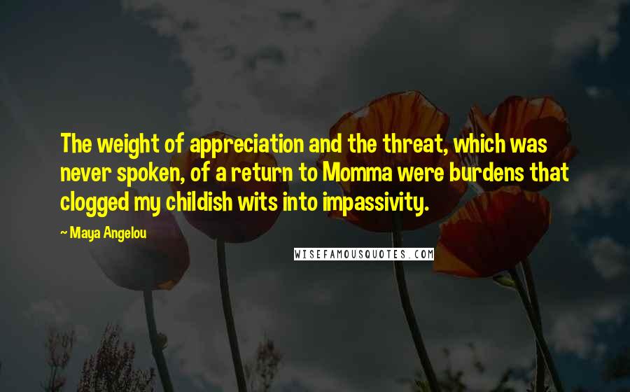 Maya Angelou Quotes: The weight of appreciation and the threat, which was never spoken, of a return to Momma were burdens that clogged my childish wits into impassivity.