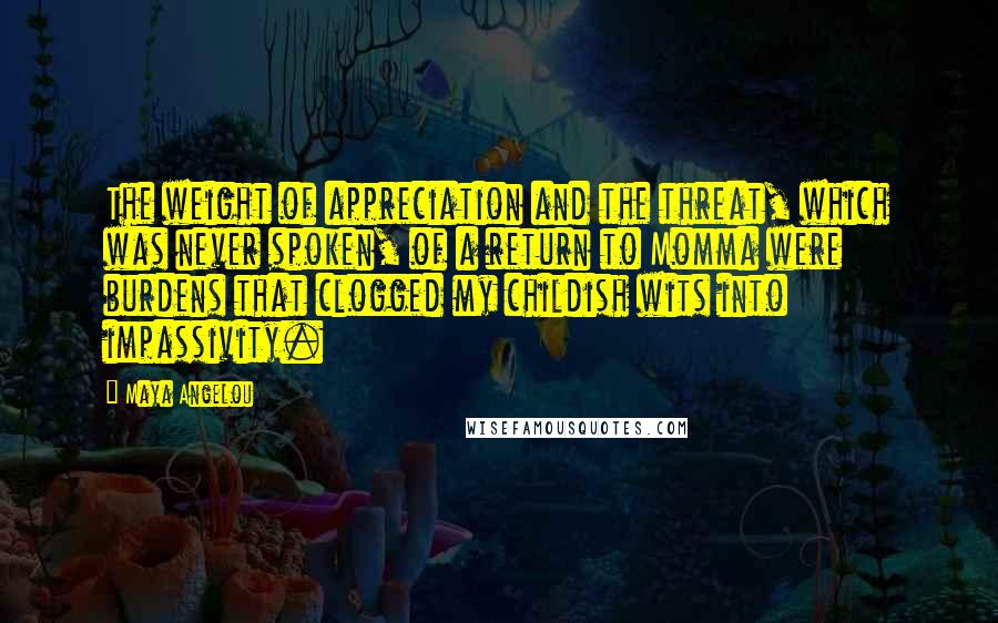 Maya Angelou Quotes: The weight of appreciation and the threat, which was never spoken, of a return to Momma were burdens that clogged my childish wits into impassivity.