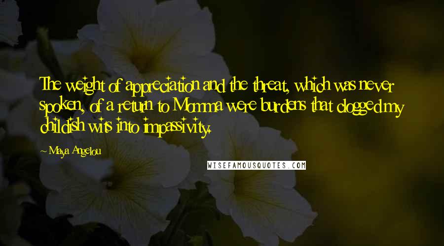 Maya Angelou Quotes: The weight of appreciation and the threat, which was never spoken, of a return to Momma were burdens that clogged my childish wits into impassivity.
