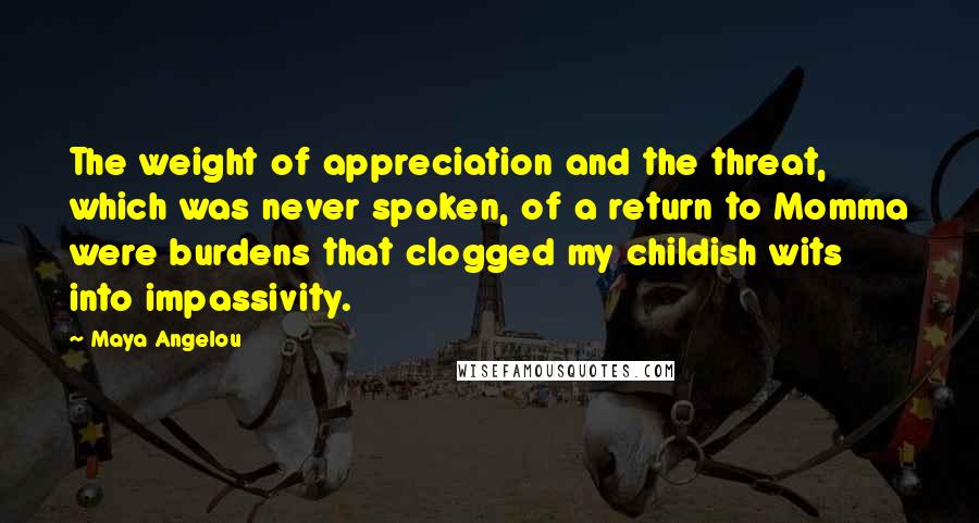 Maya Angelou Quotes: The weight of appreciation and the threat, which was never spoken, of a return to Momma were burdens that clogged my childish wits into impassivity.