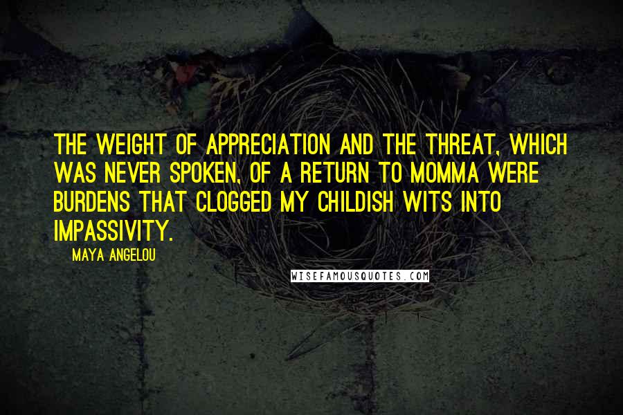 Maya Angelou Quotes: The weight of appreciation and the threat, which was never spoken, of a return to Momma were burdens that clogged my childish wits into impassivity.