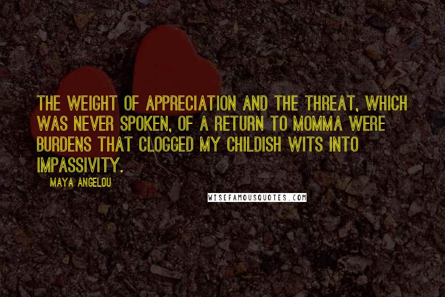 Maya Angelou Quotes: The weight of appreciation and the threat, which was never spoken, of a return to Momma were burdens that clogged my childish wits into impassivity.