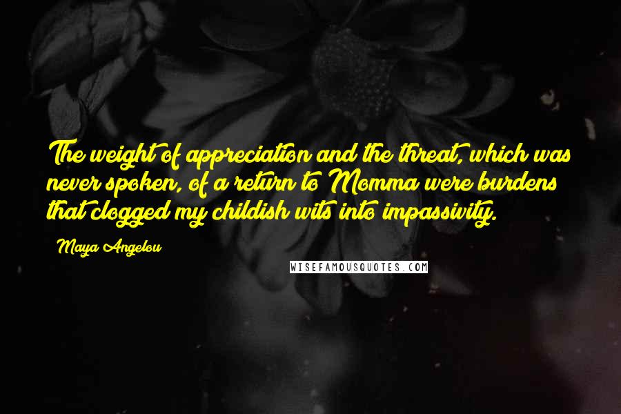 Maya Angelou Quotes: The weight of appreciation and the threat, which was never spoken, of a return to Momma were burdens that clogged my childish wits into impassivity.
