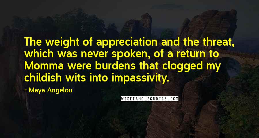 Maya Angelou Quotes: The weight of appreciation and the threat, which was never spoken, of a return to Momma were burdens that clogged my childish wits into impassivity.