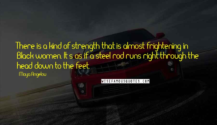Maya Angelou Quotes: There is a kind of strength that is almost frightening in Black women. It's as if a steel rod runs right through the head down to the feet.