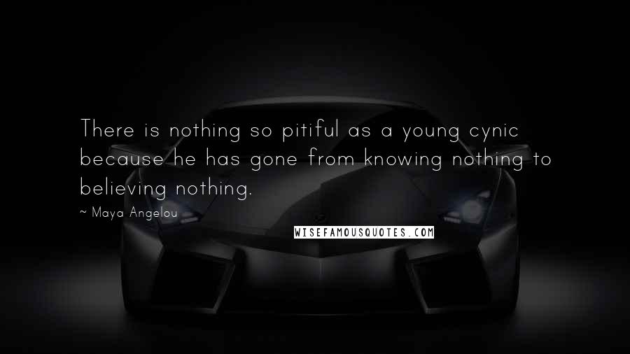 Maya Angelou Quotes: There is nothing so pitiful as a young cynic because he has gone from knowing nothing to believing nothing.