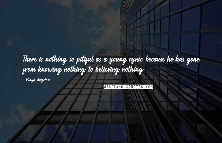 Maya Angelou Quotes: There is nothing so pitiful as a young cynic because he has gone from knowing nothing to believing nothing.