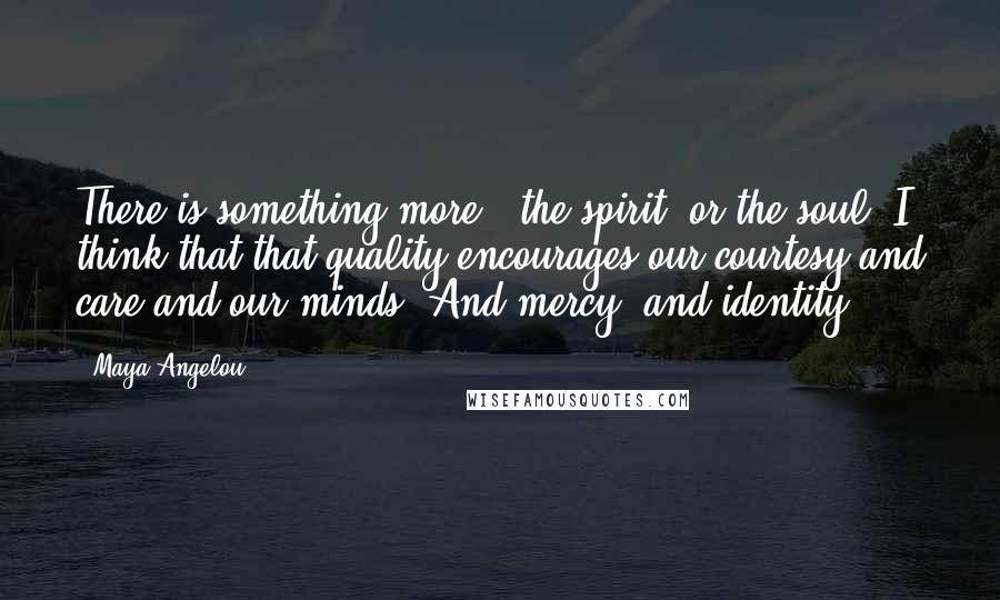 Maya Angelou Quotes: There is something more - the spirit, or the soul. I think that that quality encourages our courtesy and care and our minds. And mercy, and identity.