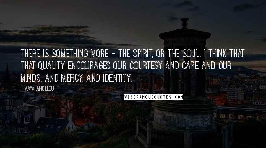 Maya Angelou Quotes: There is something more - the spirit, or the soul. I think that that quality encourages our courtesy and care and our minds. And mercy, and identity.