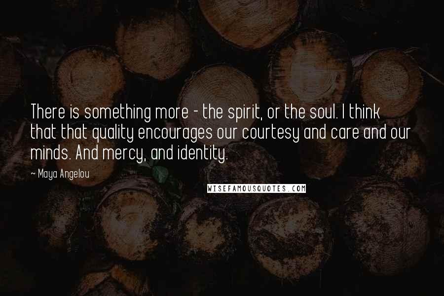 Maya Angelou Quotes: There is something more - the spirit, or the soul. I think that that quality encourages our courtesy and care and our minds. And mercy, and identity.