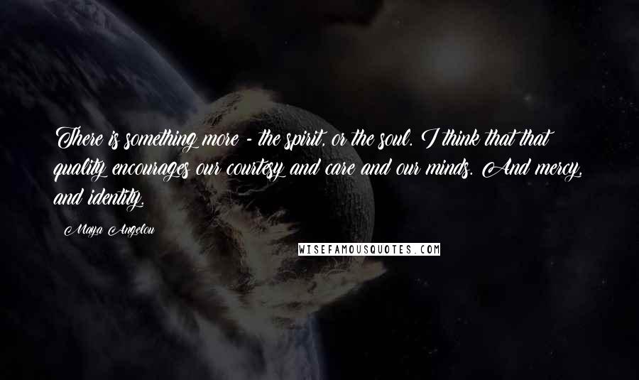 Maya Angelou Quotes: There is something more - the spirit, or the soul. I think that that quality encourages our courtesy and care and our minds. And mercy, and identity.