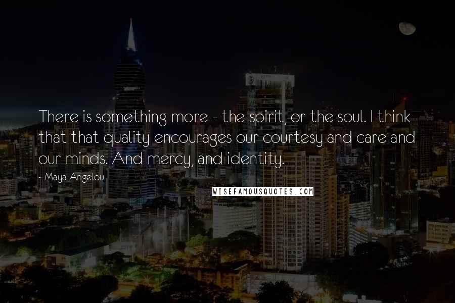 Maya Angelou Quotes: There is something more - the spirit, or the soul. I think that that quality encourages our courtesy and care and our minds. And mercy, and identity.