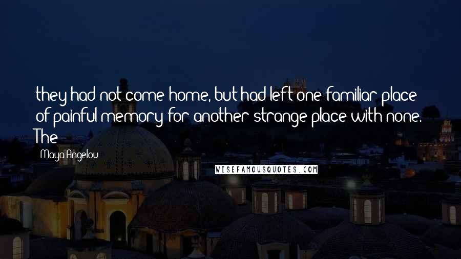 Maya Angelou Quotes: they had not come home, but had left one familiar place of painful memory for another strange place with none. The