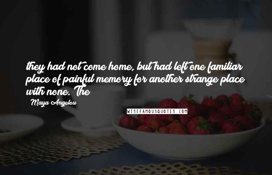 Maya Angelou Quotes: they had not come home, but had left one familiar place of painful memory for another strange place with none. The