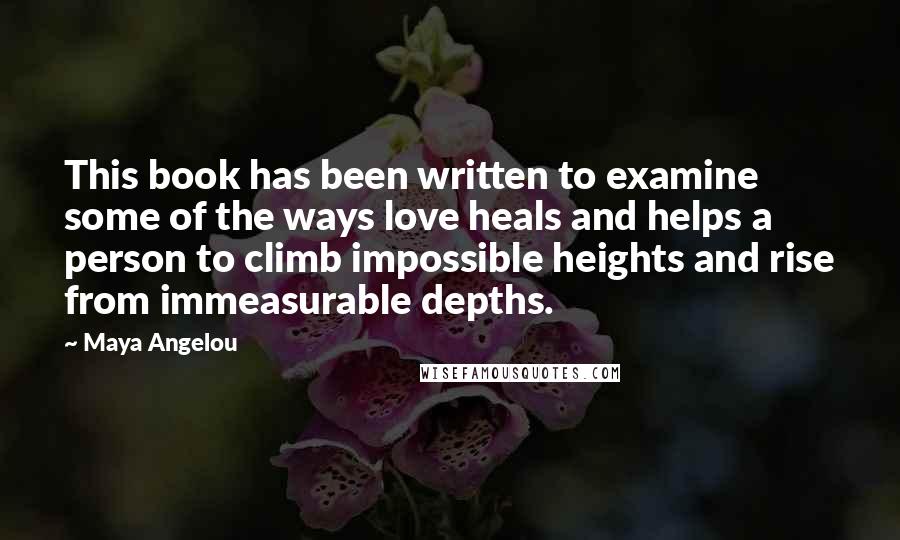 Maya Angelou Quotes: This book has been written to examine some of the ways love heals and helps a person to climb impossible heights and rise from immeasurable depths.