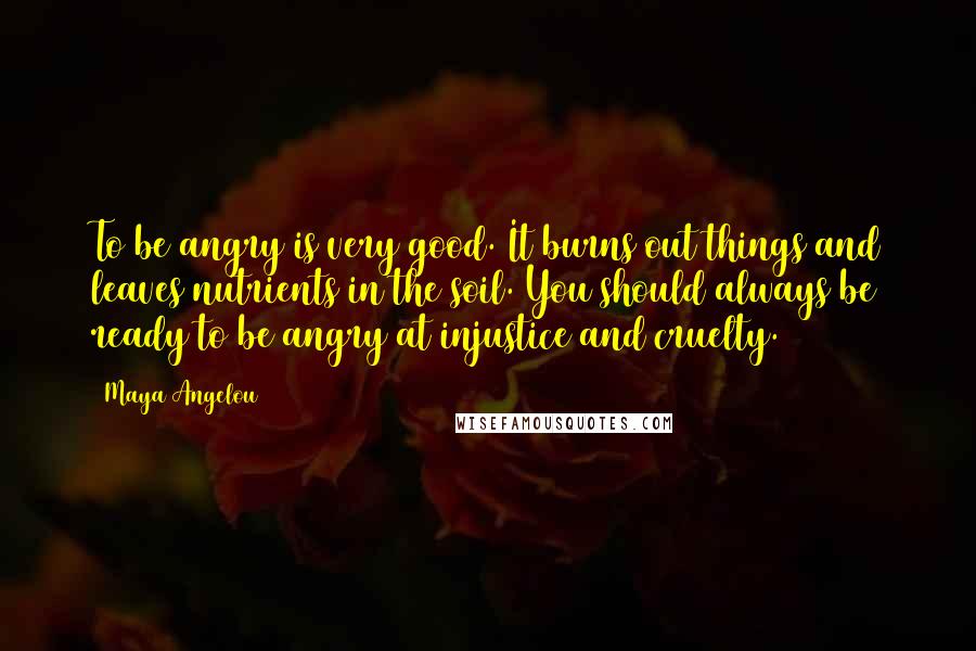 Maya Angelou Quotes: To be angry is very good. It burns out things and leaves nutrients in the soil. You should always be ready to be angry at injustice and cruelty.