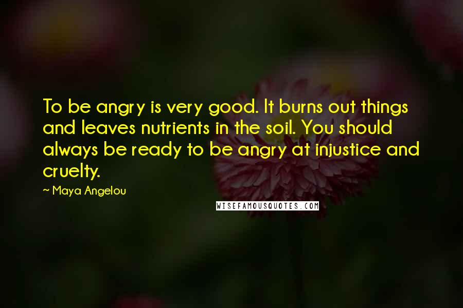 Maya Angelou Quotes: To be angry is very good. It burns out things and leaves nutrients in the soil. You should always be ready to be angry at injustice and cruelty.