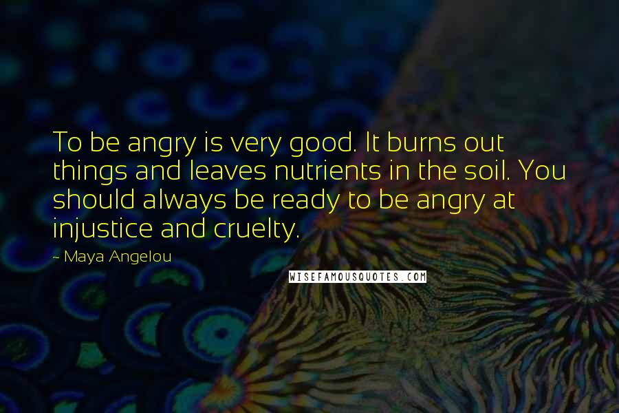 Maya Angelou Quotes: To be angry is very good. It burns out things and leaves nutrients in the soil. You should always be ready to be angry at injustice and cruelty.