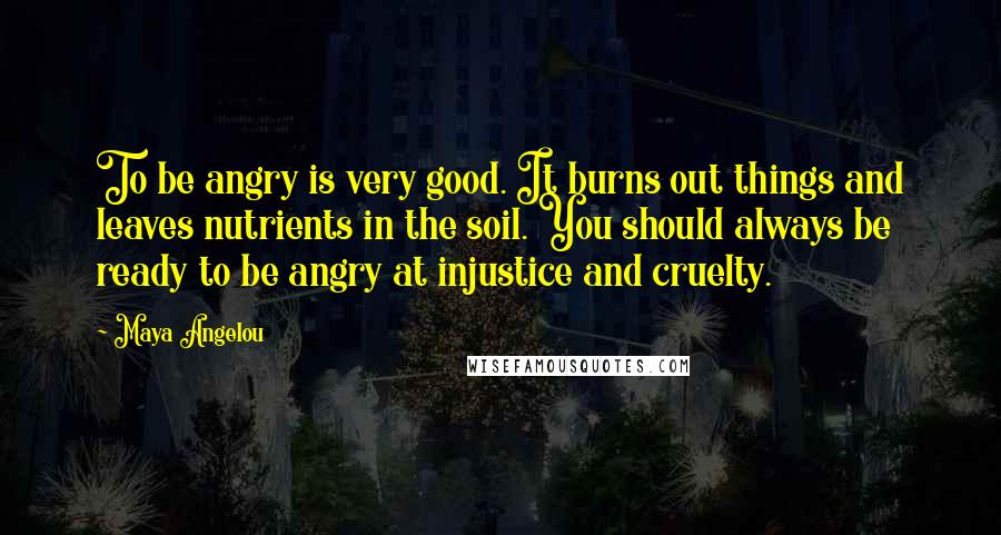 Maya Angelou Quotes: To be angry is very good. It burns out things and leaves nutrients in the soil. You should always be ready to be angry at injustice and cruelty.