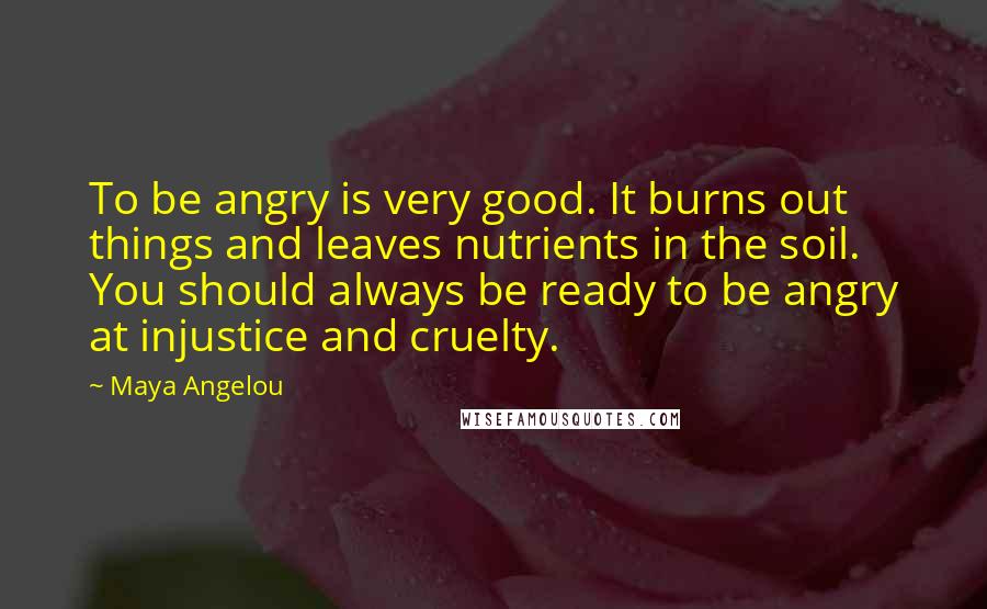 Maya Angelou Quotes: To be angry is very good. It burns out things and leaves nutrients in the soil. You should always be ready to be angry at injustice and cruelty.