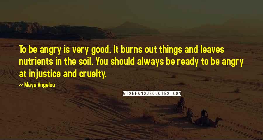 Maya Angelou Quotes: To be angry is very good. It burns out things and leaves nutrients in the soil. You should always be ready to be angry at injustice and cruelty.