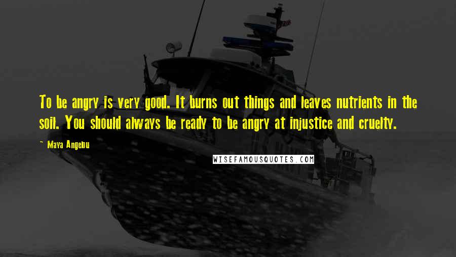 Maya Angelou Quotes: To be angry is very good. It burns out things and leaves nutrients in the soil. You should always be ready to be angry at injustice and cruelty.