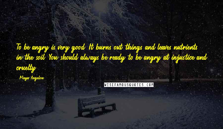 Maya Angelou Quotes: To be angry is very good. It burns out things and leaves nutrients in the soil. You should always be ready to be angry at injustice and cruelty.