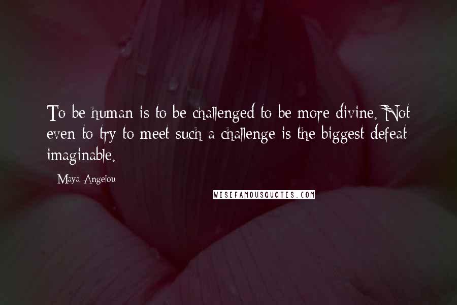 Maya Angelou Quotes: To be human is to be challenged to be more divine. Not even to try to meet such a challenge is the biggest defeat imaginable.
