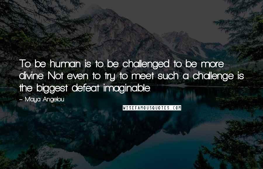 Maya Angelou Quotes: To be human is to be challenged to be more divine. Not even to try to meet such a challenge is the biggest defeat imaginable.