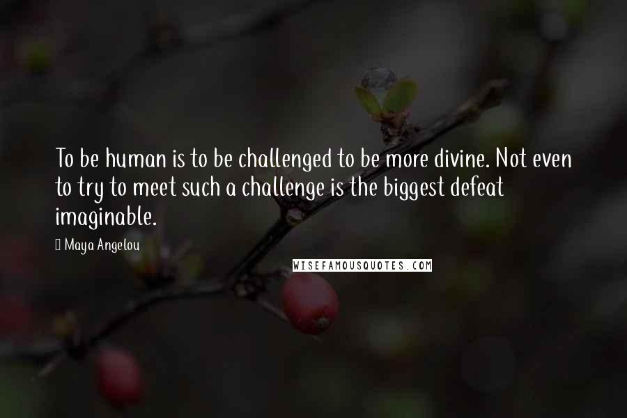 Maya Angelou Quotes: To be human is to be challenged to be more divine. Not even to try to meet such a challenge is the biggest defeat imaginable.