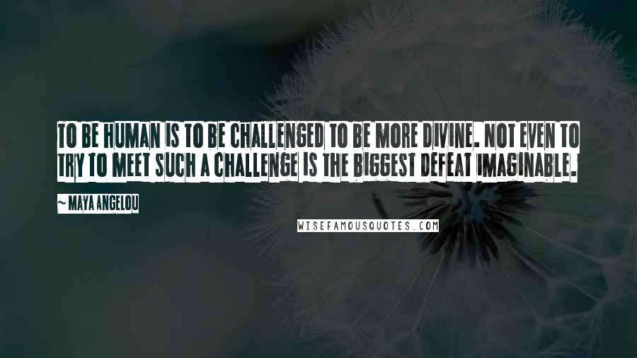 Maya Angelou Quotes: To be human is to be challenged to be more divine. Not even to try to meet such a challenge is the biggest defeat imaginable.