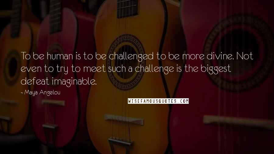 Maya Angelou Quotes: To be human is to be challenged to be more divine. Not even to try to meet such a challenge is the biggest defeat imaginable.