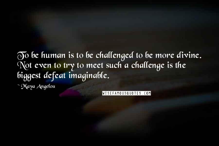 Maya Angelou Quotes: To be human is to be challenged to be more divine. Not even to try to meet such a challenge is the biggest defeat imaginable.