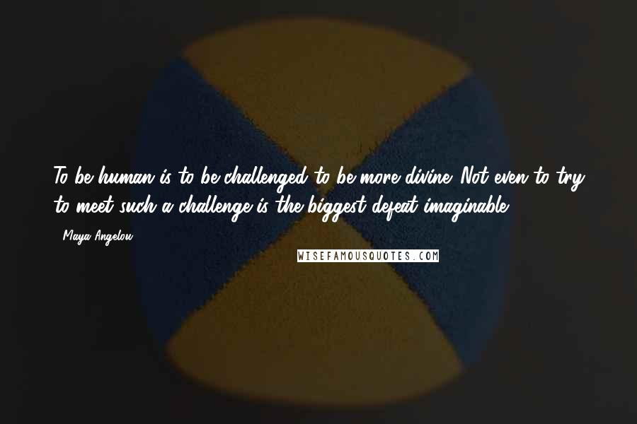 Maya Angelou Quotes: To be human is to be challenged to be more divine. Not even to try to meet such a challenge is the biggest defeat imaginable.