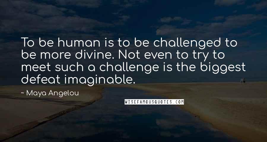 Maya Angelou Quotes: To be human is to be challenged to be more divine. Not even to try to meet such a challenge is the biggest defeat imaginable.