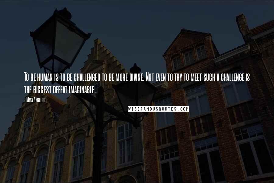 Maya Angelou Quotes: To be human is to be challenged to be more divine. Not even to try to meet such a challenge is the biggest defeat imaginable.