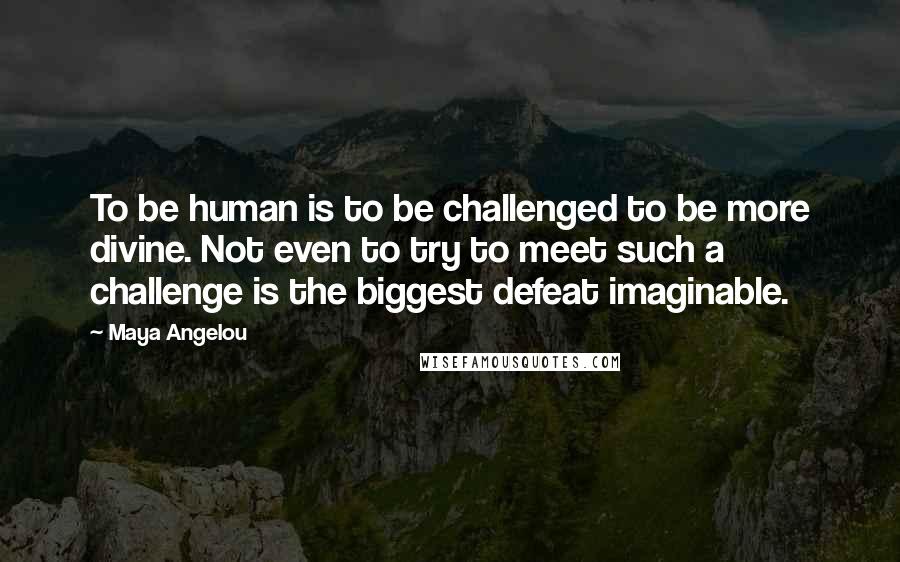 Maya Angelou Quotes: To be human is to be challenged to be more divine. Not even to try to meet such a challenge is the biggest defeat imaginable.