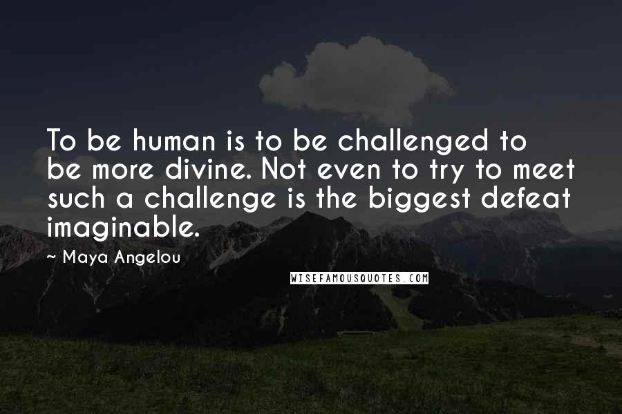 Maya Angelou Quotes: To be human is to be challenged to be more divine. Not even to try to meet such a challenge is the biggest defeat imaginable.