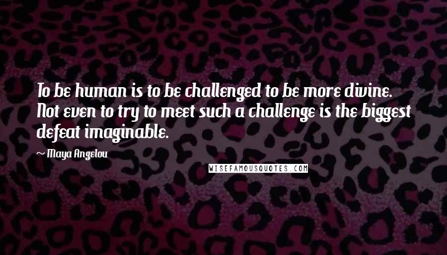 Maya Angelou Quotes: To be human is to be challenged to be more divine. Not even to try to meet such a challenge is the biggest defeat imaginable.