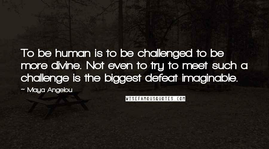 Maya Angelou Quotes: To be human is to be challenged to be more divine. Not even to try to meet such a challenge is the biggest defeat imaginable.