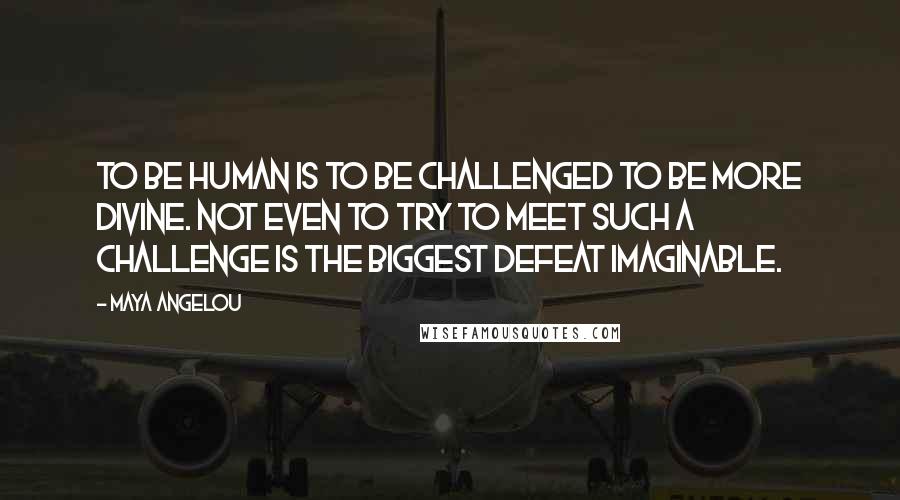 Maya Angelou Quotes: To be human is to be challenged to be more divine. Not even to try to meet such a challenge is the biggest defeat imaginable.