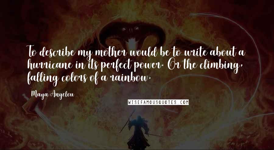 Maya Angelou Quotes: To describe my mother would be to write about a hurricane in its perfect power. Or the climbing, falling colors of a rainbow.